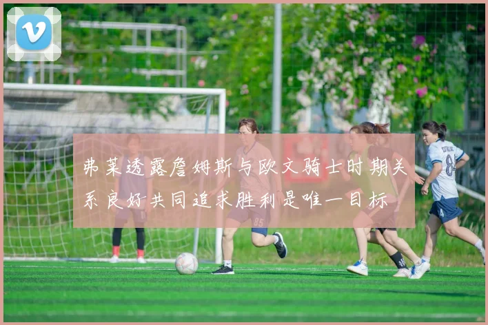 弗莱透露詹姆斯与欧文骑士时期关系良好共同追求胜利是唯一目标