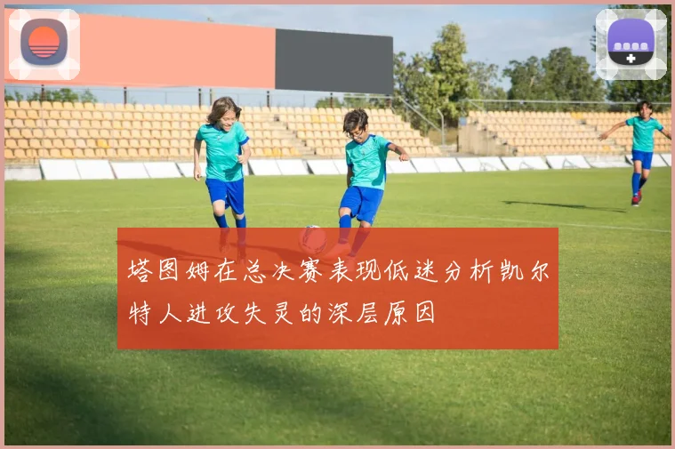 塔图姆在总决赛表现低迷分析凯尔特人进攻失灵的深层原因