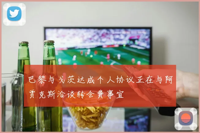 巴黎与戈茨达成个人协议正在与阿贾克斯洽谈转会费事宜