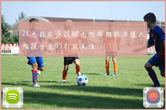 2K总裁发声提醒杰伦布朗能力值大幅提升至95引发关注