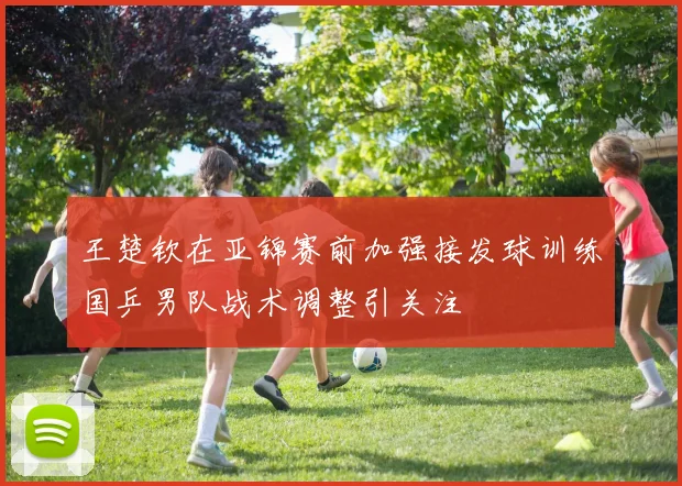 王楚钦在亚锦赛前加强接发球训练国乒男队战术调整引关注