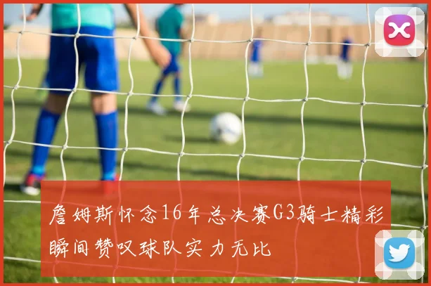 詹姆斯怀念16年总决赛G3骑士精彩瞬间赞叹球队实力无比