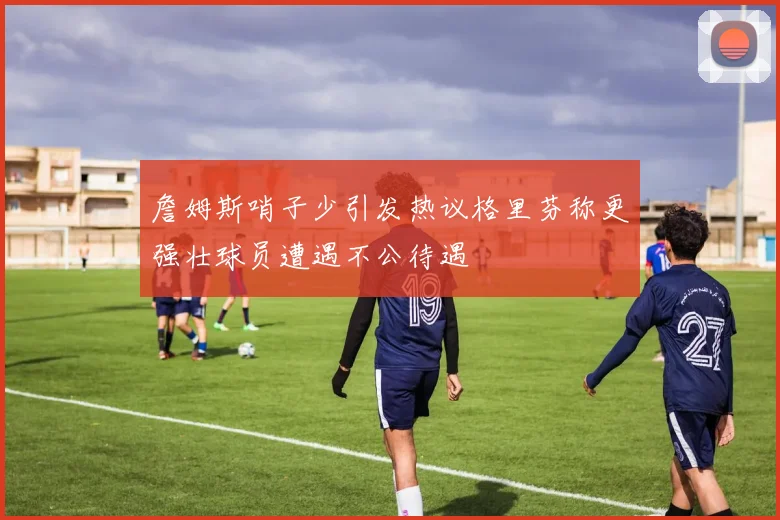 詹姆斯哨子少引发热议格里芬称更强壮球员遭遇不公待遇