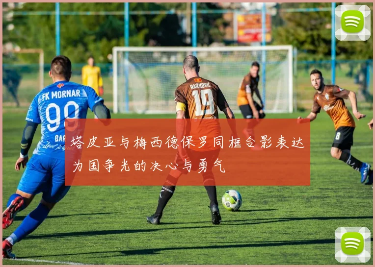 塔皮亚与梅西德保罗同框合影表达为国争光的决心与勇气