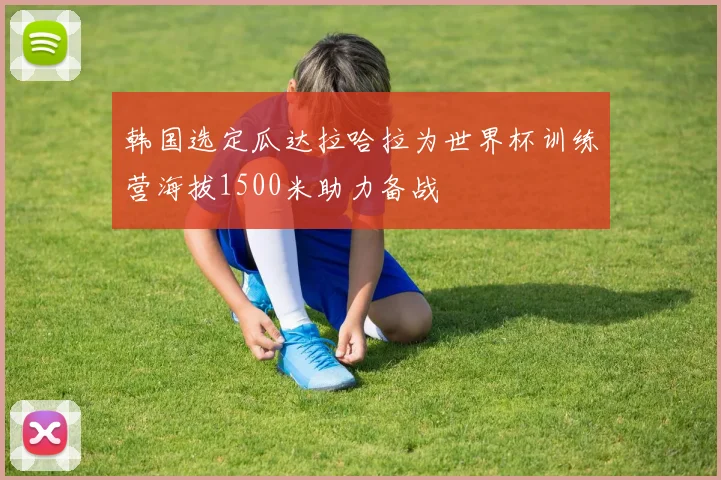韩国选定瓜达拉哈拉为世界杯训练营海拔1500米助力备战