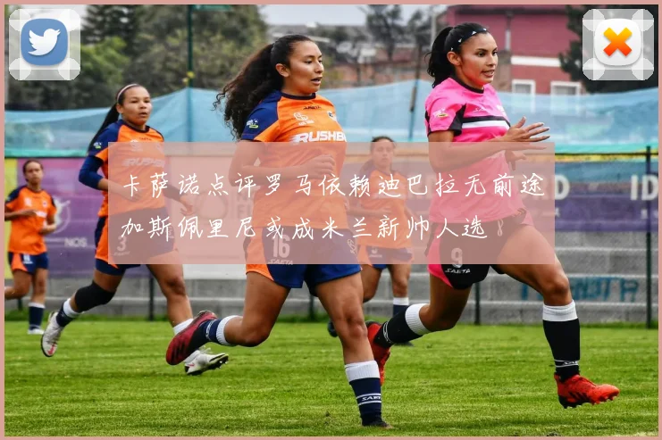 卡萨诺点评罗马依赖迪巴拉无前途加斯佩里尼或成米兰新帅人选