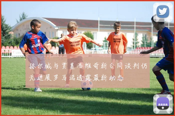 赫尔城与贾基洛维奇新合同谈判仍无进展罗马诺透露最新动态