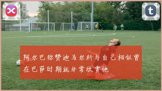 阿尔巴称赞迪马尔科与自己相似曾在巴萨时期就非常欣赏他