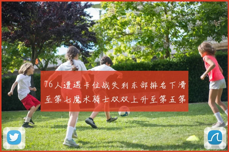 76人遭遇卡位战失利东部排名下滑至第七魔术骑士双双上升至第五第六位