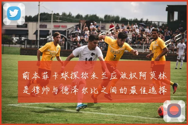 前本菲卡球探称米兰应放权阿莫林是穆帅与德泽尔比之间的最佳选择