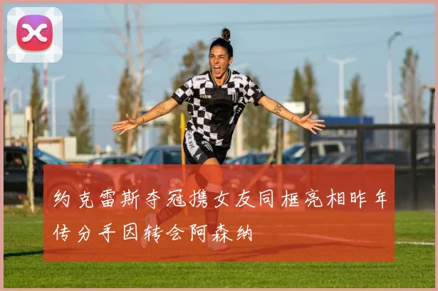 约克雷斯夺冠携女友同框亮相昨年传分手因转会阿森纳