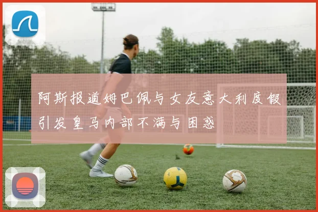 阿斯报道姆巴佩与女友意大利度假引发皇马内部不满与困惑