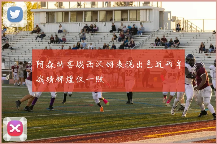 阿森纳客战西汉姆表现出色近两年战绩辉煌仅一败