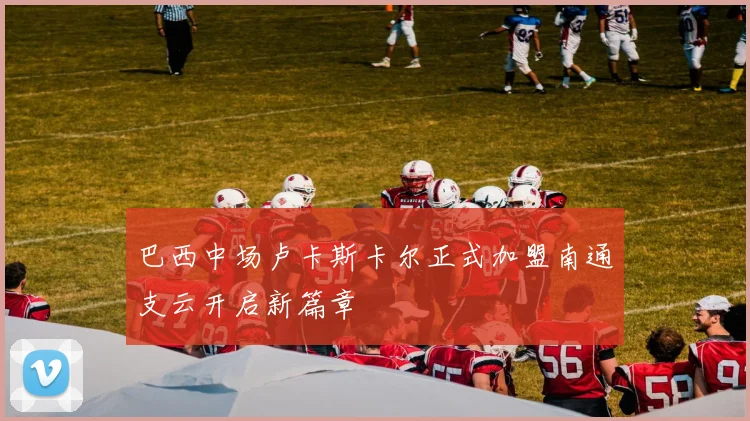 巴西中场卢卡斯卡尔正式加盟南通支云开启新篇章