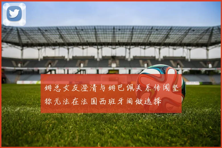 姆总女友澄清与姆巴佩关系传闻坚称无法在法国西班牙间做选择