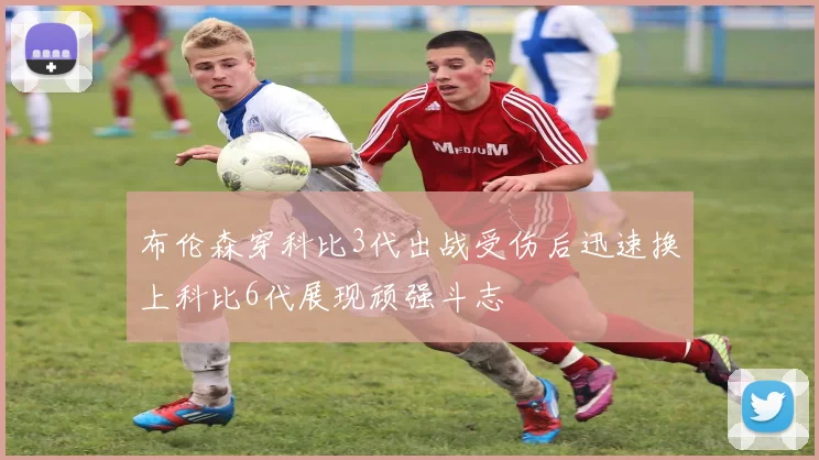 布伦森穿科比3代出战受伤后迅速换上科比6代展现顽强斗志