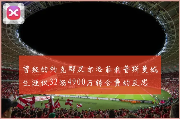 曾经的约克郡皮尔洛菲利普斯曼城生涯仅32场4900万转会费的反思