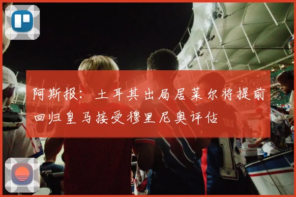 阿斯报：土耳其出局居莱尔将提前回归皇马接受穆里尼奥评估