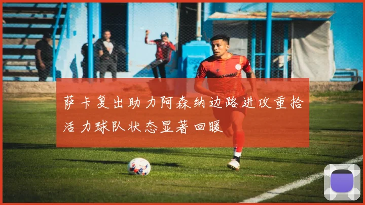 萨卡复出助力阿森纳边路进攻重拾活力球队状态显著回暖