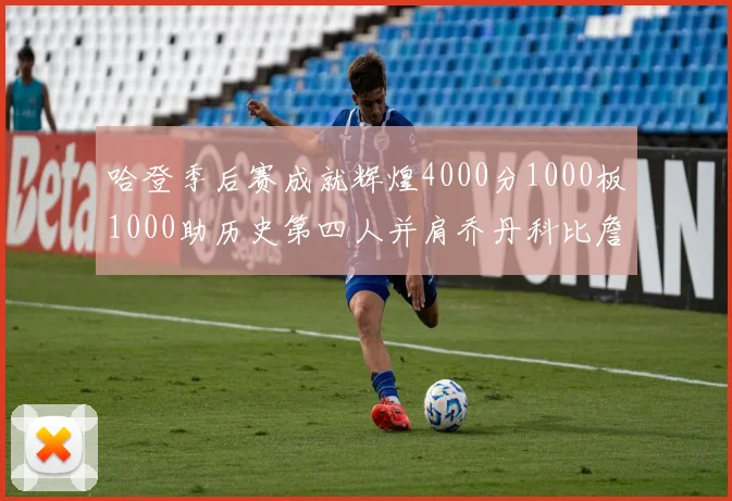 哈登季后赛成就辉煌4000分1000板1000助历史第四人并肩乔丹科比詹姆斯
