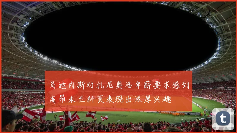 乌迪内斯对扎尼奥洛年薪要求感到高昂米兰科莫表现出浓厚兴趣