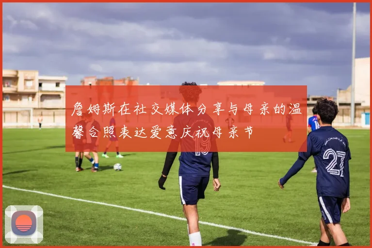 詹姆斯在社交媒体分享与母亲的温馨合照表达爱意庆祝母亲节