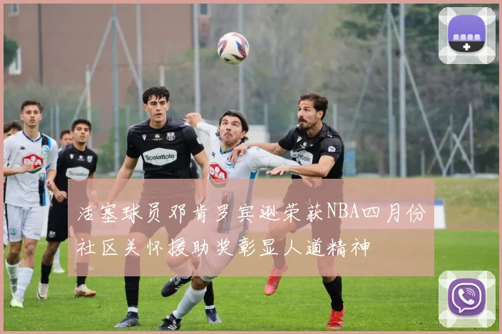 活塞球员邓肯罗宾逊荣获NBA四月份社区关怀援助奖彰显人道精神