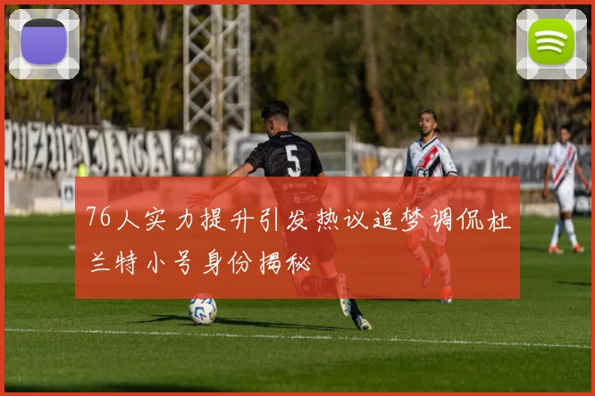 76人实力提升引发热议追梦调侃杜兰特小号身份揭秘