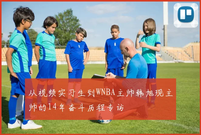 从视频实习生到WNBA主帅韩旭现主帅的14年奋斗历程专访