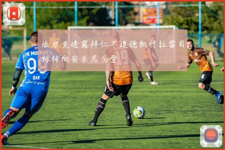法尔克透露拜仁不追德凯特拉雷目标转向安东尼戈登