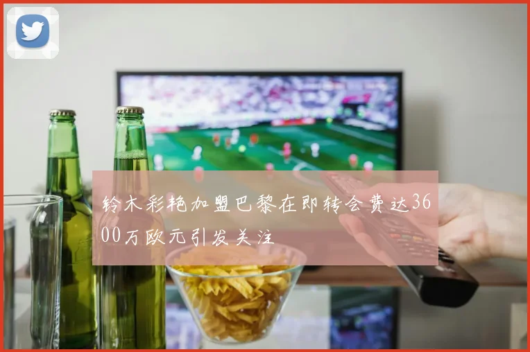 铃木彩艳加盟巴黎在即转会费达3600万欧元引发关注