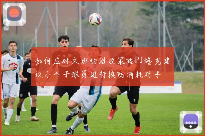 如何应对文班的进攻策略PJ塔克建议小个子球员进行换防消耗对手